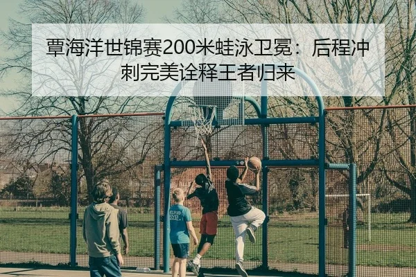 覃海洋世锦赛200米蛙泳卫冕：后程冲刺完美诠释王者归来